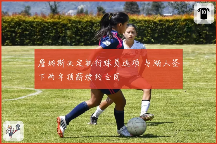 詹姆斯决定执行球员选项 与湖人签下两年顶薪续约合同