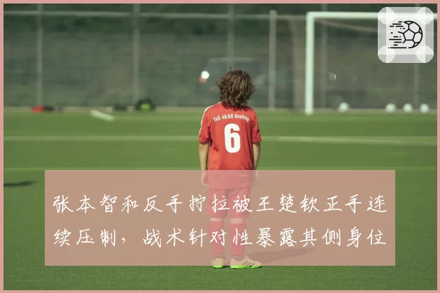 张本智和反手拧拉被王楚钦正手连续压制，战术针对性暴露其侧身位短板