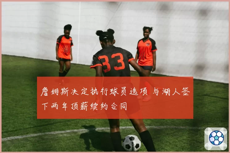 詹姆斯决定执行球员选项 与湖人签下两年顶薪续约合同
