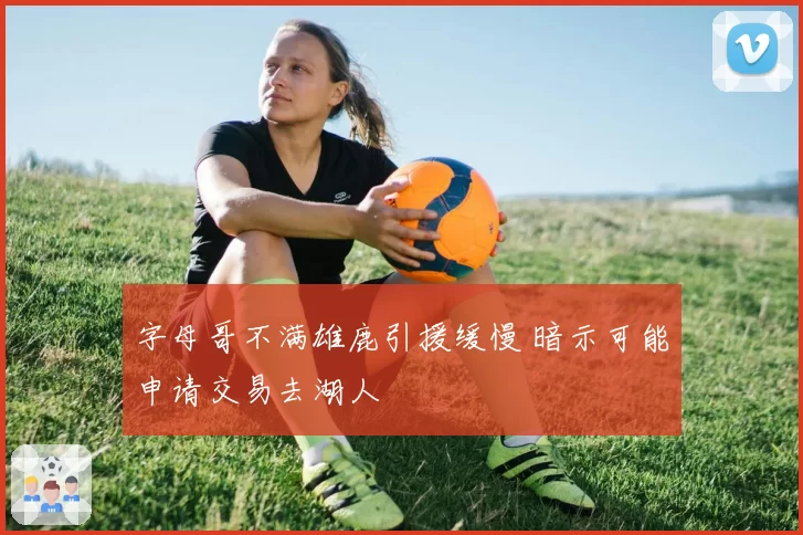 字母哥不满雄鹿引援缓慢 暗示可能申请交易去湖人